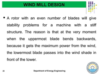 Department of Energy Engineering
 A rotor with an even number of blades will give
stability problems for a machine with a stiff
structure. The reason is that at the very moment
when the uppermost blade bends backwards,
because it gets the maximum power from the wind,
the lowermost blade passes into the wind shade in
front of the tower.
29
WIND MILL DESIGN
 