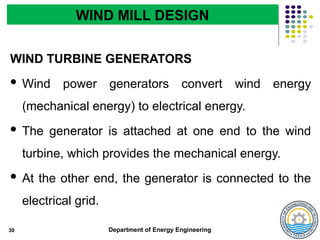 Department of Energy Engineering
WIND TURBINE GENERATORS
 Wind power generators convert wind energy
(mechanical energy) to electrical energy.
 The generator is attached at one end to the wind
turbine, which provides the mechanical energy.
 At the other end, the generator is connected to the
electrical grid.
30
WIND MILL DESIGN
 