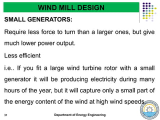Department of Energy Engineering
SMALL GENERATORS:
Require less force to turn than a larger ones, but give
much lower power output.
Less efficient
i.e.. If you fit a large wind turbine rotor with a small
generator it will be producing electricity during many
hours of the year, but it will capture only a small part of
the energy content of the wind at high wind speeds.
31
WIND MILL DESIGN
 