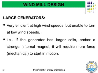 Department of Energy Engineering
LARGE GENERATORS:
 Very efficient at high wind speeds, but unable to turn
at low wind speeds.
 i.e.. If the generator has larger coils, and/or a
stronger internal magnet, it will require more force
(mechanical) to start in motion.
32
WIND MILL DESIGN
 