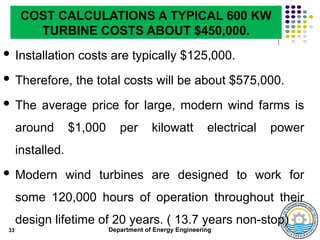 Department of Energy Engineering
 Installation costs are typically $125,000.
 Therefore, the total costs will be about $575,000.
 The average price for large, modern wind farms is
around $1,000 per kilowatt electrical power
installed.
 Modern wind turbines are designed to work for
some 120,000 hours of operation throughout their
design lifetime of 20 years. ( 13.7 years non-stop)
33
COST CALCULATIONS A TYPICAL 600 KW
TURBINE COSTS ABOUT $450,000.
 