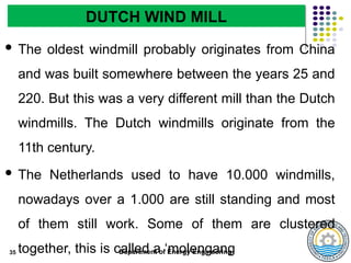 Department of Energy Engineering
 The oldest windmill probably originates from China
and was built somewhere between the years 25 and
220. But this was a very different mill than the Dutch
windmills. The Dutch windmills originate from the
11th century.
 The Netherlands used to have 10.000 windmills,
nowadays over a 1.000 are still standing and most
of them still work. Some of them are clustered
together, this is called a ‘molengang
35
DUTCH WIND MILL
 