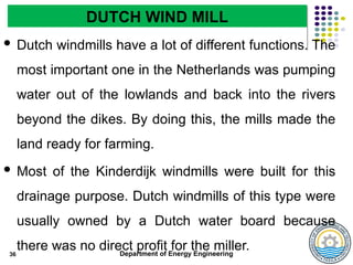 Department of Energy Engineering
 Dutch windmills have a lot of different functions. The
most important one in the Netherlands was pumping
water out of the lowlands and back into the rivers
beyond the dikes. By doing this, the mills made the
land ready for farming.
 Most of the Kinderdijk windmills were built for this
drainage purpose. Dutch windmills of this type were
usually owned by a Dutch water board because
there was no direct profit for the miller.
36
DUTCH WIND MILL
 