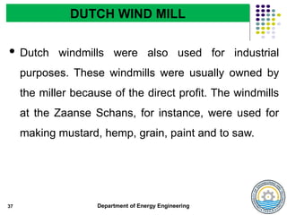 Department of Energy Engineering
 Dutch windmills were also used for industrial
purposes. These windmills were usually owned by
the miller because of the direct profit. The windmills
at the Zaanse Schans, for instance, were used for
making mustard, hemp, grain, paint and to saw.
37
DUTCH WIND MILL
 