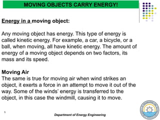 Department of Energy Engineering
5
Energy in a moving object:
Any moving object has energy. This type of energy is
called kinetic energy. For example, a car, a bicycle, or a
ball, when moving, all have kinetic energy. The amount of
energy of a moving object depends on two factors, its
mass and its speed.
Moving Air
The same is true for moving air when wind strikes an
object, it exerts a force in an attempt to move it out of the
way. Some of the winds’ energy is transferred to the
object, in this case the windmill, causing it to move.
MOVING OBJECTS CARRY ENERGY!
 