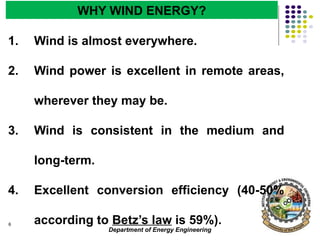 Department of Energy Engineering
6
WHY WIND ENERGY?
1. Wind is almost everywhere.
2. Wind power is excellent in remote areas,
wherever they may be.
3. Wind is consistent in the medium and
long-term.
4. Excellent conversion efficiency (40-50%
according to Betz’s law is 59%).
 