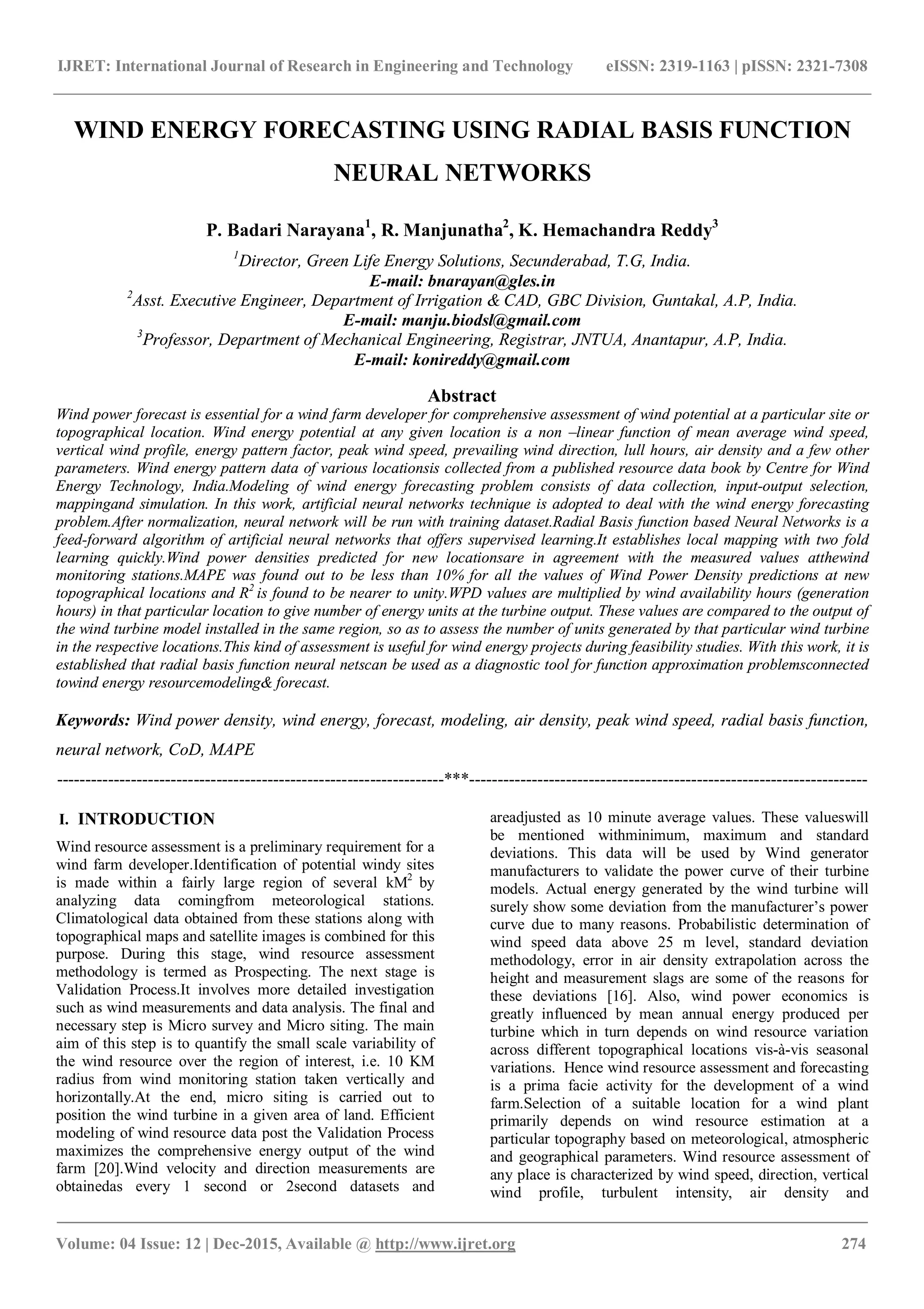 IJRET: International Journal of Research in Engineering and Technology eISSN: 2319-1163 | pISSN: 2321-7308
_______________________________________________________________________________________
Volume: 04 Issue: 12 | Dec-2015, Available @ http://www.ijret.org 274
WIND ENERGY FORECASTING USING RADIAL BASIS FUNCTION
NEURAL NETWORKS
P. Badari Narayana1
, R. Manjunatha2
, K. Hemachandra Reddy3
1
Director, Green Life Energy Solutions, Secunderabad, T.G, India.
E-mail: bnarayan@gles.in
2
Asst. Executive Engineer, Department of Irrigation & CAD, GBC Division, Guntakal, A.P, India.
E-mail: manju.biodsl@gmail.com
3
Professor, Department of Mechanical Engineering, Registrar, JNTUA, Anantapur, A.P, India.
E-mail: konireddy@gmail.com
Abstract
Wind power forecast is essential for a wind farm developer for comprehensive assessment of wind potential at a particular site or
topographical location. Wind energy potential at any given location is a non –linear function of mean average wind speed,
vertical wind profile, energy pattern factor, peak wind speed, prevailing wind direction, lull hours, air density and a few other
parameters. Wind energy pattern data of various locationsis collected from a published resource data book by Centre for Wind
Energy Technology, India.Modeling of wind energy forecasting problem consists of data collection, input-output selection,
mappingand simulation. In this work, artificial neural networks technique is adopted to deal with the wind energy forecasting
problem.After normalization, neural network will be run with training dataset.Radial Basis function based Neural Networks is a
feed-forward algorithm of artificial neural networks that offers supervised learning.It establishes local mapping with two fold
learning quickly.Wind power densities predicted for new locationsare in agreement with the measured values atthewind
monitoring stations.MAPE was found out to be less than 10% for all the values of Wind Power Density predictions at new
topographical locations and R2
is found to be nearer to unity.WPD values are multiplied by wind availability hours (generation
hours) in that particular location to give number of energy units at the turbine output. These values are compared to the output of
the wind turbine model installed in the same region, so as to assess the number of units generated by that particular wind turbine
in the respective locations.This kind of assessment is useful for wind energy projects during feasibility studies. With this work, it is
established that radial basis function neural netscan be used as a diagnostic tool for function approximation problemsconnected
towind energy resourcemodeling& forecast.
Keywords: Wind power density, wind energy, forecast, modeling, air density, peak wind speed, radial basis function,
neural network, CoD, MAPE
--------------------------------------------------------------------***----------------------------------------------------------------------
I. INTRODUCTION
Wind resource assessment is a preliminary requirement for a
wind farm developer.Identification of potential windy sites
is made within a fairly large region of several kM2
by
analyzing data comingfrom meteorological stations.
Climatological data obtained from these stations along with
topographical maps and satellite images is combined for this
purpose. During this stage, wind resource assessment
methodology is termed as Prospecting. The next stage is
Validation Process.It involves more detailed investigation
such as wind measurements and data analysis. The final and
necessary step is Micro survey and Micro siting. The main
aim of this step is to quantify the small scale variability of
the wind resource over the region of interest, i.e. 10 KM
radius from wind monitoring station taken vertically and
horizontally.At the end, micro siting is carried out to
position the wind turbine in a given area of land. Efficient
modeling of wind resource data post the Validation Process
maximizes the comprehensive energy output of the wind
farm [20].Wind velocity and direction measurements are
obtainedas every 1 second or 2second datasets and
areadjusted as 10 minute average values. These valueswill
be mentioned withminimum, maximum and standard
deviations. This data will be used by Wind generator
manufacturers to validate the power curve of their turbine
models. Actual energy generated by the wind turbine will
surely show some deviation from the manufacturer’s power
curve due to many reasons. Probabilistic determination of
wind speed data above 25 m level, standard deviation
methodology, error in air density extrapolation across the
height and measurement slags are some of the reasons for
these deviations [16]. Also, wind power economics is
greatly influenced by mean annual energy produced per
turbine which in turn depends on wind resource variation
across different topographical locations vis-à-vis seasonal
variations. Hence wind resource assessment and forecasting
is a prima facie activity for the development of a wind
farm.Selection of a suitable location for a wind plant
primarily depends on wind resource estimation at a
particular topography based on meteorological, atmospheric
and geographical parameters. Wind resource assessment of
any place is characterized by wind speed, direction, vertical
wind profile, turbulent intensity, air density and
 