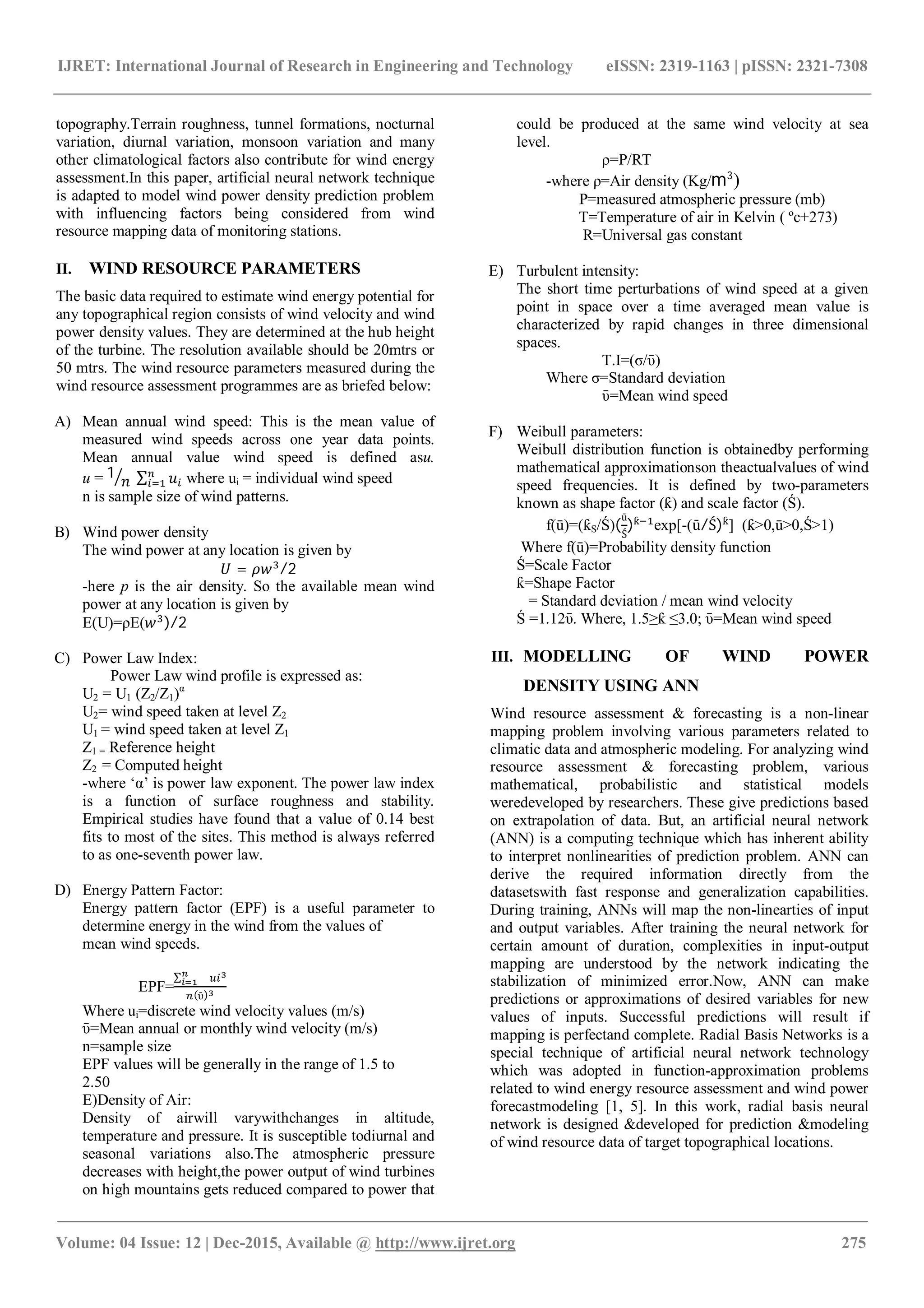 IJRET: International Journal of Research in Engineering and Technology eISSN: 2319-1163 | pISSN: 2321-7308
_______________________________________________________________________________________
Volume: 04 Issue: 12 | Dec-2015, Available @ http://www.ijret.org 275
topography.Terrain roughness, tunnel formations, nocturnal
variation, diurnal variation, monsoon variation and many
other climatological factors also contribute for wind energy
assessment.In this paper, artificial neural network technique
is adapted to model wind power density prediction problem
with influencing factors being considered from wind
resource mapping data of monitoring stations.
II. WIND RESOURCE PARAMETERS
The basic data required to estimate wind energy potential for
any topographical region consists of wind velocity and wind
power density values. They are determined at the hub height
of the turbine. The resolution available should be 20mtrs or
50 mtrs. The wind resource parameters measured during the
wind resource assessment programmes are as briefed below:
A) Mean annual wind speed: This is the mean value of
measured wind speeds across one year data points.
Mean annual value wind speed is defined asu.
u = 1 ∑ where ui = individual wind speed
n is sample size of wind patterns.
B) Wind power density
The wind power at any location is given by
= /2
-here p is the air density. So the available mean wind
power at any location is given by
E(U)=ρE( )/2
C) Power Law Index:
Power Law wind profile is expressed as:
U2 = U1 (Z2/Z1)α
U2= wind speed taken at level Z2
U1 = wind speed taken at level Z1
Z1 = Reference height
Z2 = Computed height
-where ‘α’ is power law exponent. The power law index
is a function of surface roughness and stability.
Empirical studies have found that a value of 0.14 best
fits to most of the sites. This method is always referred
to as one-seventh power law.
D) Energy Pattern Factor:
Energy pattern factor (EPF) is a useful parameter to
determine energy in the wind from the values of
mean wind speeds.
EPF=
∑
(ῡ)
Where ui=discrete wind velocity values (m/s)
ῡ=Mean annual or monthly wind velocity (m/s)
n=sample size
EPF values will be generally in the range of 1.5 to
2.50
E)Density of Air:
Density of airwill varywithchanges in altitude,
temperature and pressure. It is susceptible todiurnal and
seasonal variations also.The atmospheric pressure
decreases with height,the power output of wind turbines
on high mountains gets reduced compared to power that
could be produced at the same wind velocity at sea
level.
ρ=P/RT
-where ρ=Air density (Kg/m3
)
P=measured atmospheric pressure (mb)
T=Temperature of air in Kelvin ( ºc+273)
R=Universal gas constant
E) Turbulent intensity:
The short time perturbations of wind speed at a given
point in space over a time averaged mean value is
characterized by rapid changes in three dimensional
spaces.
T.I=(σ/ῡ)
Where σ=Standard deviation
ῡ=Mean wind speed
F) Weibull parameters:
Weibull distribution function is obtainedby performing
mathematical approximationson theactualvalues of wind
speed frequencies. It is defined by two-parameters
known as shape factor (ƙ) and scale factor (Ś).
f(ū)=(ƙS/Ś)(
ū
Ś
)ƙ
exp[-(ū/Ś)ƙ
] (ƙ>0,ū>0,Ś>1)
Where f(ū)=Probability density function
Ś=Scale Factor
ƙ=Shape Factor
= Standard deviation / mean wind velocity
Ś =1.12ῡ. Where, 1.5≥ƙ ≤3.0; ῡ=Mean wind speed
III. MODELLING OF WIND POWER
DENSITY USING ANN
Wind resource assessment & forecasting is a non-linear
mapping problem involving various parameters related to
climatic data and atmospheric modeling. For analyzing wind
resource assessment & forecasting problem, various
mathematical, probabilistic and statistical models
weredeveloped by researchers. These give predictions based
on extrapolation of data. But, an artificial neural network
(ANN) is a computing technique which has inherent ability
to interpret nonlinearities of prediction problem. ANN can
derive the required information directly from the
datasetswith fast response and generalization capabilities.
During training, ANNs will map the non-linearties of input
and output variables. After training the neural network for
certain amount of duration, complexities in input-output
mapping are understood by the network indicating the
stabilization of minimized error.Now, ANN can make
predictions or approximations of desired variables for new
values of inputs. Successful predictions will result if
mapping is perfectand complete. Radial Basis Networks is a
special technique of artificial neural network technology
which was adopted in function-approximation problems
related to wind energy resource assessment and wind power
forecastmodeling [1, 5]. In this work, radial basis neural
network is designed &developed for prediction &modeling
of wind resource data of target topographical locations.
 