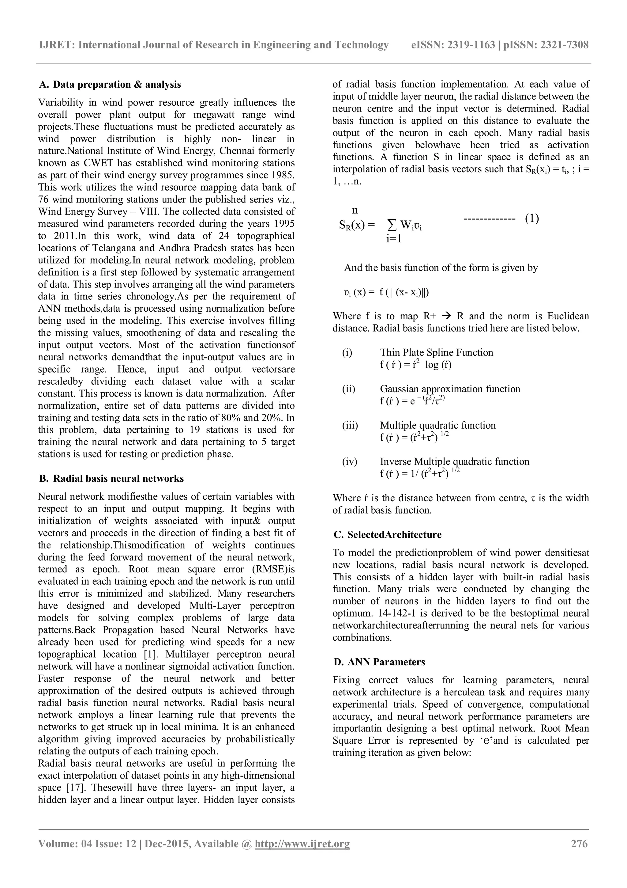 IJRET: International Journal of Research in Engineering and Technology eISSN: 2319-1163 | pISSN: 2321-7308
_______________________________________________________________________________________
Volume: 04 Issue: 12 | Dec-2015, Available @ http://www.ijret.org 276
A. Data preparation & analysis
Variability in wind power resource greatly influences the
overall power plant output for megawatt range wind
projects.These fluctuations must be predicted accurately as
wind power distribution is highly non- linear in
nature.National Institute of Wind Energy, Chennai formerly
known as CWET has established wind monitoring stations
as part of their wind energy survey programmes since 1985.
This work utilizes the wind resource mapping data bank of
76 wind monitoring stations under the published series viz.,
Wind Energy Survey – VIII. The collected data consisted of
measured wind parameters recorded during the years 1995
to 2011.In this work, wind data of 24 topographical
locations of Telangana and Andhra Pradesh states has been
utilized for modeling.In neural network modeling, problem
definition is a first step followed by systematic arrangement
of data. This step involves arranging all the wind parameters
data in time series chronology.As per the requirement of
ANN methods,data is processed using normalization before
being used in the modeling. This exercise involves filling
the missing values, smoothening of data and rescaling the
input output vectors. Most of the activation functionsof
neural networks demandthat the input-output values are in
specific range. Hence, input and output vectorsare
rescaledby dividing each dataset value with a scalar
constant. This process is known is data normalization. After
normalization, entire set of data patterns are divided into
training and testing data sets in the ratio of 80% and 20%. In
this problem, data pertaining to 19 stations is used for
training the neural network and data pertaining to 5 target
stations is used for testing or prediction phase.
B. Radial basis neural networks
Neural network modifiesthe values of certain variables with
respect to an input and output mapping. It begins with
initialization of weights associated with input& output
vectors and proceeds in the direction of finding a best fit of
the relationship.Thismodification of weights continues
during the feed forward movement of the neural network,
termed as epoch. Root mean square error (RMSE)is
evaluated in each training epoch and the network is run until
this error is minimized and stabilized. Many researchers
have designed and developed Multi-Layer perceptron
models for solving complex problems of large data
patterns.Back Propagation based Neural Networks have
already been used for predicting wind speeds for a new
topographical location [1]. Multilayer perceptron neural
network will have a nonlinear sigmoidal activation function.
Faster response of the neural network and better
approximation of the desired outputs is achieved through
radial basis function neural networks. Radial basis neural
network employs a linear learning rule that prevents the
networks to get struck up in local minima. It is an enhanced
algorithm giving improved accuracies by probabilistically
relating the outputs of each training epoch.
Radial basis neural networks are useful in performing the
exact interpolation of dataset points in any high-dimensional
space [17]. Thesewill have three layers- an input layer, a
hidden layer and a linear output layer. Hidden layer consists
of radial basis function implementation. At each value of
input of middle layer neuron, the radial distance between the
neuron centre and the input vector is determined. Radial
basis function is applied on this distance to evaluate the
output of the neuron in each epoch. Many radial basis
functions given belowhave been tried as activation
functions. A function S in linear space is defined as an
interpolation of radial basis vectors such that SR(xi) = ti, ; i =
1, …n.
And the basis function of the form is given by
ʋi (x) = ƭ (|| (x- xi)||)
Where ƭ is to map R+  R and the norm is Euclidean
distance. Radial basis functions tried here are listed below.
(i) Thin Plate Spline Function
ƭ ( ŕ ) = ŕ2
log (ŕ)
(ii) Gaussian approximation function
ƭ (ŕ ) = e – (
ŕ2
/τ2)
(iii) Multiple quadratic function
ƭ (ŕ ) = (ŕ2
+τ2
) 1/2
(iv) Inverse Multiple quadratic function
ƭ (ŕ ) = 1/ (ŕ2
+τ2
) 1/2
Where ŕ is the distance between from centre, τ is the width
of radial basis function.
C. SelectedArchitecture
To model the predictionproblem of wind power densitiesat
new locations, radial basis neural network is developed.
This consists of a hidden layer with built-in radial basis
function. Many trials were conducted by changing the
number of neurons in the hidden layers to find out the
optimum. 14-142-1 is derived to be the bestoptimal neural
networkarchitectureafterrunning the neural nets for various
combinations.
D. ANN Parameters
Fixing correct values for learning parameters, neural
network architecture is a herculean task and requires many
experimental trials. Speed of convergence, computational
accuracy, and neural network performance parameters are
importantin designing a best optimal network. Root Mean
Square Error is represented by ‘℮’and is calculated per
training iteration as given below:
------------- (1)
n
SR(x) = ∑ Wiʋi
i=1
 