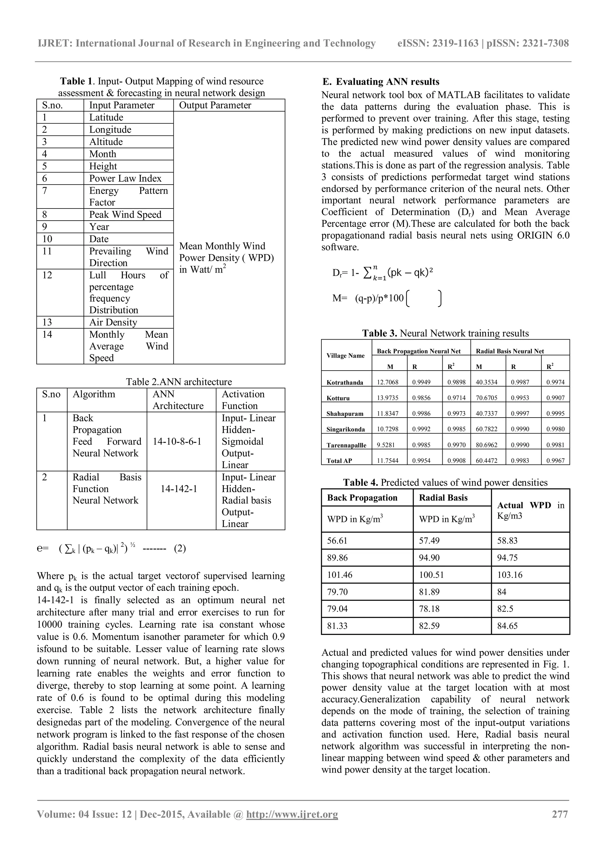 IJRET: International Journal of Research in Engineering and Technology eISSN: 2319-1163 | pISSN: 2321-7308
_______________________________________________________________________________________
Volume: 04 Issue: 12 | Dec-2015, Available @ http://www.ijret.org 277
Table 1. Input- Output Mapping of wind resource
assessment & forecasting in neural network design
S.no. Input Parameter Output Parameter
1 Latitude
Mean Monthly Wind
Power Density ( WPD)
in Watt/ m2
2 Longitude
3 Altitude
4 Month
5 Height
6 Power Law Index
7 Energy Pattern
Factor
8 Peak Wind Speed
9 Year
10 Date
11 Prevailing Wind
Direction
12 Lull Hours of
percentage
frequency
Distribution
13 Air Density
14 Monthly Mean
Average Wind
Speed
Table 2.ANN architecture
S.no Algorithm ANN
Architecture
Activation
Function
1 Back
Propagation
Feed Forward
Neural Network
14-10-8-6-1
Input- Linear
Hidden-
Sigmoidal
Output-
Linear
2 Radial Basis
Function
Neural Network
14-142-1
Input- Linear
Hidden-
Radial basis
Output-
Linear
℮= ( ∑k | (pk – qk)| 2
) ½
------- (2)
Where pk is the actual target vectorof supervised learning
and qk is the output vector of each training epoch.
14-142-1 is finally selected as an optimum neural net
architecture after many trial and error exercises to run for
10000 training cycles. Learning rate isa constant whose
value is 0.6. Momentum isanother parameter for which 0.9
isfound to be suitable. Lesser value of learning rate slows
down running of neural network. But, a higher value for
learning rate enables the weights and error function to
diverge, thereby to stop learning at some point. A learning
rate of 0.6 is found to be optimal during this modeling
exercise. Table 2 lists the network architecture finally
designedas part of the modeling. Convergence of the neural
network program is linked to the fast response of the chosen
algorithm. Radial basis neural network is able to sense and
quickly understand the complexity of the data efficiently
than a traditional back propagation neural network.
E. Evaluating ANN results
Neural network tool box of MATLAB facilitates to validate
the data patterns during the evaluation phase. This is
performed to prevent over training. After this stage, testing
is performed by making predictions on new input datasets.
The predicted new wind power density values are compared
to the actual measured values of wind monitoring
stations.This is done as part of the regression analysis. Table
3 consists of predictions performedat target wind stations
endorsed by performance criterion of the neural nets. Other
important neural network performance parameters are
Coefficient of Determination (Dr) and Mean Average
Percentage error (M).These are calculated for both the back
propagationand radial basis neural nets using ORIGIN 6.0
software.
Dr= 1- (pk − qk)
M= (q-p)/p*100
Table 3. Neural Network training results
Village Name
Back Propagation Neural Net Radial Basis Neural Net
M R R2
M R R2
Kotrathanda 12.7068 0.9949 0.9898 40.3534 0.9987 0.9974
Kotturu 13.9735 0.9856 0.9714 70.6705 0.9953 0.9907
Shahapuram 11.8347 0.9986 0.9973 40.7337 0.9997 0.9995
Singarikonda 10.7298 0.9992 0.9985 60.7822 0.9990 0.9980
Tarennapallle 9.5281 0.9985 0.9970 80.6962 0.9990 0.9981
Total AP 11.7544 0.9954 0.9908 60.4472 0.9983 0.9967
Table 4. Predicted values of wind power densities
Back Propagation Radial Basis
Actual WPD in
Kg/m3WPD in Kg/m3
WPD in Kg/m3
56.61 57.49 58.83
89.86 94.90 94.75
101.46 100.51 103.16
79.70 81.89 84
79.04 78.18 82.5
81.33 82.59 84.65
Actual and predicted values for wind power densities under
changing topographical conditions are represented in Fig. 1.
This shows that neural network was able to predict the wind
power density value at the target location with at most
accuracy.Generalization capability of neural network
depends on the mode of training, the selection of training
data patterns covering most of the input-output variations
and activation function used. Here, Radial basis neural
network algorithm was successful in interpreting the non-
linear mapping between wind speed & other parameters and
wind power density at the target location.
 