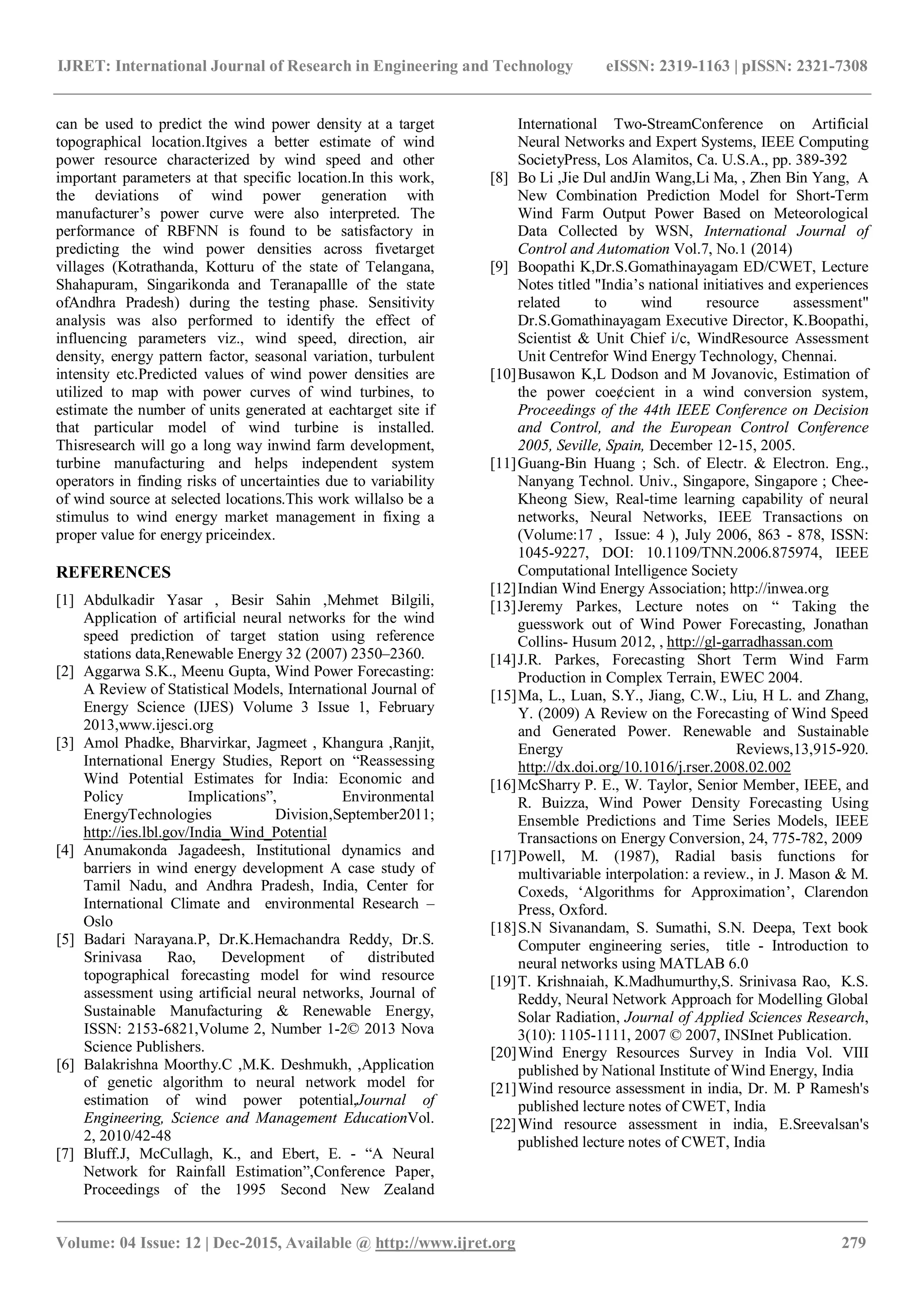 IJRET: International Journal of Research in Engineering and Technology eISSN: 2319-1163 | pISSN: 2321-7308
_______________________________________________________________________________________
Volume: 04 Issue: 12 | Dec-2015, Available @ http://www.ijret.org 279
can be used to predict the wind power density at a target
topographical location.Itgives a better estimate of wind
power resource characterized by wind speed and other
important parameters at that specific location.In this work,
the deviations of wind power generation with
manufacturer’s power curve were also interpreted. The
performance of RBFNN is found to be satisfactory in
predicting the wind power densities across fivetarget
villages (Kotrathanda, Kotturu of the state of Telangana,
Shahapuram, Singarikonda and Teranapallle of the state
ofAndhra Pradesh) during the testing phase. Sensitivity
analysis was also performed to identify the effect of
influencing parameters viz., wind speed, direction, air
density, energy pattern factor, seasonal variation, turbulent
intensity etc.Predicted values of wind power densities are
utilized to map with power curves of wind turbines, to
estimate the number of units generated at eachtarget site if
that particular model of wind turbine is installed.
Thisresearch will go a long way inwind farm development,
turbine manufacturing and helps independent system
operators in finding risks of uncertainties due to variability
of wind source at selected locations.This work willalso be a
stimulus to wind energy market management in fixing a
proper value for energy priceindex.
REFERENCES
[1] Abdulkadir Yasar , Besir Sahin ,Mehmet Bilgili,
Application of artificial neural networks for the wind
speed prediction of target station using reference
stations data,Renewable Energy 32 (2007) 2350–2360.
[2] Aggarwa S.K., Meenu Gupta, Wind Power Forecasting:
A Review of Statistical Models, International Journal of
Energy Science (IJES) Volume 3 Issue 1, February
2013,www.ijesci.org
[3] Amol Phadke, Bharvirkar, Jagmeet , Khangura ,Ranjit,
International Energy Studies, Report on “Reassessing
Wind Potential Estimates for India: Economic and
Policy Implications”, Environmental
EnergyTechnologies Division,September2011;
http://ies.lbl.gov/India_Wind_Potential
[4] Anumakonda Jagadeesh, Institutional dynamics and
barriers in wind energy development A case study of
Tamil Nadu, and Andhra Pradesh, India, Center for
International Climate and environmental Research –
Oslo
[5] Badari Narayana.P, Dr.K.Hemachandra Reddy, Dr.S.
Srinivasa Rao, Development of distributed
topographical forecasting model for wind resource
assessment using artificial neural networks, Journal of
Sustainable Manufacturing & Renewable Energy,
ISSN: 2153-6821,Volume 2, Number 1-2© 2013 Nova
Science Publishers.
[6] Balakrishna Moorthy.C ,M.K. Deshmukh, ,Application
of genetic algorithm to neural network model for
estimation of wind power potential,Journal of
Engineering, Science and Management EducationVol.
2, 2010/42-48
[7] Bluff.J, McCullagh, K., and Ebert, E. - “A Neural
Network for Rainfall Estimation”,Conference Paper,
Proceedings of the 1995 Second New Zealand
International Two-StreamConference on Artificial
Neural Networks and Expert Systems, IEEE Computing
SocietyPress, Los Alamitos, Ca. U.S.A., pp. 389-392
[8] Bo Li ,Jie Dul andJin Wang,Li Ma, , Zhen Bin Yang, A
New Combination Prediction Model for Short-Term
Wind Farm Output Power Based on Meteorological
Data Collected by WSN, International Journal of
Control and Automation Vol.7, No.1 (2014)
[9] Boopathi K,Dr.S.Gomathinayagam ED/CWET, Lecture
Notes titled "India’s national initiatives and experiences
related to wind resource assessment"
Dr.S.Gomathinayagam Executive Director, K.Boopathi,
Scientist & Unit Chief i/c, WindResource Assessment
Unit Centrefor Wind Energy Technology, Chennai.
[10]Busawon K,L Dodson and M Jovanovic, Estimation of
the power coe¢cient in a wind conversion system,
Proceedings of the 44th IEEE Conference on Decision
and Control, and the European Control Conference
2005, Seville, Spain, December 12-15, 2005.
[11]Guang-Bin Huang ; Sch. of Electr. & Electron. Eng.,
Nanyang Technol. Univ., Singapore, Singapore ; Chee-
Kheong Siew, Real-time learning capability of neural
networks, Neural Networks, IEEE Transactions on
(Volume:17 , Issue: 4 ), July 2006, 863 - 878, ISSN:
1045-9227, DOI: 10.1109/TNN.2006.875974, IEEE
Computational Intelligence Society
[12]Indian Wind Energy Association; http://inwea.org
[13]Jeremy Parkes, Lecture notes on “ Taking the
guesswork out of Wind Power Forecasting, Jonathan
Collins- Husum 2012, , http://gl-garradhassan.com
[14]J.R. Parkes, Forecasting Short Term Wind Farm
Production in Complex Terrain, EWEC 2004.
[15]Ma, L., Luan, S.Y., Jiang, C.W., Liu, H L. and Zhang,
Y. (2009) A Review on the Forecasting of Wind Speed
and Generated Power. Renewable and Sustainable
Energy Reviews,13,915-920.
http://dx.doi.org/10.1016/j.rser.2008.02.002
[16]McSharry P. E., W. Taylor, Senior Member, IEEE, and
R. Buizza, Wind Power Density Forecasting Using
Ensemble Predictions and Time Series Models, IEEE
Transactions on Energy Conversion, 24, 775-782, 2009
[17]Powell, M. (1987), Radial basis functions for
multivariable interpolation: a review., in J. Mason & M.
Coxeds, ‘Algorithms for Approximation’, Clarendon
Press, Oxford.
[18]S.N Sivanandam, S. Sumathi, S.N. Deepa, Text book
Computer engineering series, title - Introduction to
neural networks using MATLAB 6.0
[19]T. Krishnaiah, K.Madhumurthy,S. Srinivasa Rao, K.S.
Reddy, Neural Network Approach for Modelling Global
Solar Radiation, Journal of Applied Sciences Research,
3(10): 1105-1111, 2007 © 2007, INSInet Publication.
[20]Wind Energy Resources Survey in India Vol. VIII
published by National Institute of Wind Energy, India
[21]Wind resource assessment in india, Dr. M. P Ramesh's
published lecture notes of CWET, India
[22]Wind resource assessment in india, E.Sreevalsan's
published lecture notes of CWET, India
 