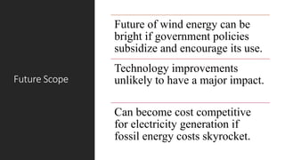 Future Scope
Future of wind energy can be
bright if government policies
subsidize and encourage its use.
Technology improvements
unlikely to have a major impact.
Can become cost competitive
for electricity generation if
fossil energy costs skyrocket.
 