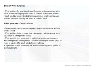 Rachana Sansad Academy of Architecture
Sizes of Wind turbines
•Wind turbines for land-based wind farms come in many sizes, with
rotor diameters ranging from about 50 meters to about 90 meters.
•Small wind turbines intended for residential or small business use
are much smaller. Usually are about 40 meters total.
Power generated of Wind turbines
•The output of a wind turbine depends on the turbine's size and the
wind's speed.
•Wind turbines being created now have power ratings ranging from
250 watts to 5 megawatts (MW).
•Wind speed is very important in projecting turbine performance.
•An average wind speed greater than four meters per second (m/s) (9
mph) is required for small wind electric turbines
•Larger wind power plants require minimum average wind speeds of
6 m/s (13 mph).
 