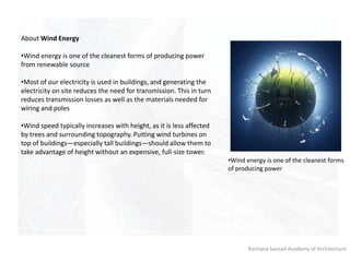 Rachana Sansad Academy of Architecture
About Wind Energy
•Wind energy is one of the cleanest forms of producing power
from renewable source
•Most of our electricity is used in buildings, and generating the
electricity on site reduces the need for transmission. This in turn
reduces transmission losses as well as the materials needed for
wiring and poles
•Wind speed typically increases with height, as it is less affected
by trees and surrounding topography. Putting wind turbines on
top of buildings—especially tall buildings—should allow them to
take advantage of height without an expensive, full-size tower.
•Wind energy is one of the cleanest forms
of producing power
 