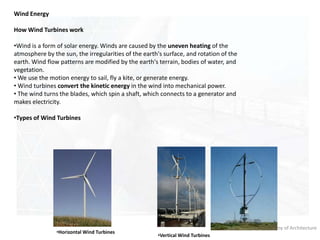 Rachana Sansad Academy of Architecture
Wind Energy
How Wind Turbines work
•Wind is a form of solar energy. Winds are caused by the uneven heating of the
atmosphere by the sun, the irregularities of the earth's surface, and rotation of the
earth. Wind flow patterns are modified by the earth's terrain, bodies of water, and
vegetation.
• We use the motion energy to sail, fly a kite, or generate energy.
• Wind turbines convert the kinetic energy in the wind into mechanical power.
• The wind turns the blades, which spin a shaft, which connects to a generator and
makes electricity.
•Types of Wind Turbines
•Horizontal Wind Turbines
•Vertical Wind Turbines
 
