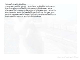 Rachana Sansad Academy of Architecture
Factors affecting Wind turbines
In some cases, building geometry can enhance wind turbine performance.
Several manufacturers of building-integrated wind turbines are taking
advantage of the increased wind velocities at building parapets—where the
wind rises up the façade of a large building and curls over the edge. Some
architects are designing wind scoops right into the structures of buildings or
situating building towers to funnel wind into turbines.
 