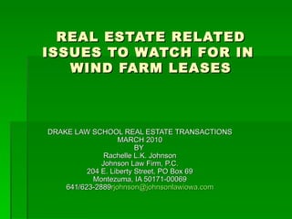 REAL ESTATE RELATED  ISSUES TO WATCH FOR IN  WIND FARM LEASES DRAKE LAW SCHOOL REAL ESTATE TRANSACTIONS MARCH 2010 BY  Rachelle L.K. Johnson Johnson Law Firm, P.C. 204 E. Liberty Street, PO Box 69 Montezuma, IA 50171-00069 641/623-2889 [email_address] 