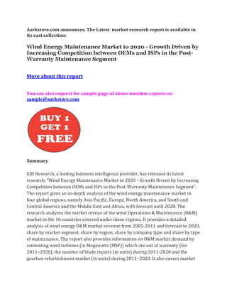 Aarkstore.com announces, The Latest market research report is available in
its vast collection:

Wind Energy Maintenance Market to 2020 - Growth Driven by
Increasing Competition between OEMs and ISPs in the Post-
Warranty Maintenance Segment


More about this report


You can also request for sample page of above mention reports on
sample@aarkstore.com




Summary

GBI Research, a leading business intelligence provider, has released its latest
research, “Wind Energy Maintenance Market to 2020 - Growth Driven by Increasing
Competition between OEMs and ISPs in the Post-Warranty Maintenance Segment”.
The report gives an in-depth analysis of the wind energy maintenance market in
four global regions, namely Asia Pacific, Europe, North America, and South and
Central America and the Middle East and Africa, with forecast until 2020. The
research analyzes the market reveue of the wind Operations & Maintenance (O&M)
market in the 16 countries covered under these regions. It provides a detailed
analysis of wind energy O&M market revenue from 2005-2011 and forecast to 2020,
share by market segment, share by region, share by company type and share by type
of maintenance. The report also provides information on O&M market demand by
estimating wind turbines (in Megawatts (MW)) which are out of warranty (for
2011–2020), the number of blade repairs (in units) during 2011-2020 and the
gearbox refurbishment market (in units) during 2011–2020. It also covers market
 