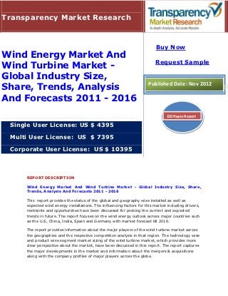 Transparency Market Research


                                                                           Buy Now
Wind Energy Market And
                                                                          Request Sample
Wind Turbine Market -
Global Industry Size,
                                                                      Published Date: Nov 2012
Share, Trends, Analysis
And Forecasts 2011 - 2016
                                                                                120 Pages Report

 Single User License: US $ 4395

 Multi User License: US $ 7395

 Corporate User License: US $ 10395



     REPORT DESCRIPTION

     Wind Energy Market And Wind Turbine Market - Global Industry Size, Share,
     Trends, Analysis And Forecasts 2011 - 2016

     This report provides the status of the global and geography wise installed as well as
     expected wind energy installations. The influencing factors for this market including drivers,
     restraints and opportunities have been discussed for probing the current and expected
     trends in future. The report focuses on the wind energy outlook across major countries such
     as the U.S, China, India, Spain and Germany with market forecast till 2016.

     The report provides information about the major players of the wind turbine market across
     the geographies and the respective competition analysis in that region. The technology wise
     and product wise segment market sizing of the wind turbine market, which provides more
     clear perspective about the market, have been discussed in this report. The report captures
     the major developments in the market and information about the mergers & acquisitions
     along with the company profiles of major players across the globe.
 