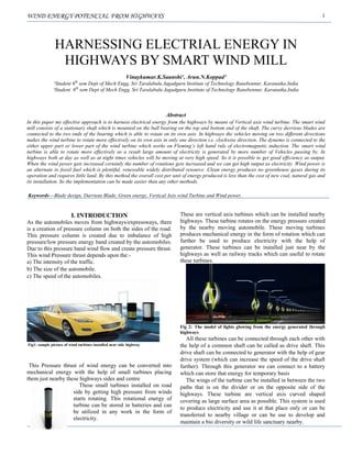 WIND ENERGY POTENCIAL FROM HIGHWAYS 1
Abstract
In this paper my effective approach is to harness electrical energy from the highways by means of Vertical axis wind turbine. The smart wind
mill consists of a stationary shaft which is mounted on the ball bearing on the top and bottom end of the shaft. The curvy darrieus blades are
connected to the two ends of the bearing which is able to rotate on its own axis. In highways the vehicles moving on two different directions
makes the wind turbine to rotate more effectively on its own axis in only one direction i.e. clockwise direction. The dynamo is connected to the
either upper part or lower part of the wind turbine which works on Fleming’s left hand rule of electromagnetic induction. The smart wind
turbine is able to rotate more effectively as a result large amount of electricity is generated by more number of Vehicles passing by. In
highways both at day as well as at night times vehicles will be moving at very high speed. So it is possible to get good efficiency as output.
When the wind power gets increased certainly the number of rotations gets increased and we can get high output as electricity. Wind power is
an alternate to fossil fuel which is plentiful, renewable widely distributed resource .Clean energy produces no greenhouse gases during its
operation and requires little land. By this method the overall cost per unit of energy produced is less than the cost of new coal, natural gas and
its installation. So the implementation can be made easier than any other methods.
Keywords––Blade design, Darrieus Blade, Green energy, Vertical Axis wind Turbine and Wind power.
I. INTRODUCTION
As the automobiles moves from highways/expressways, there
is a creation of pressure column on both the sides of the road.
This pressure column is created due to imbalance of high
pressure/low pressure energy band created by the automobiles.
Due to this pressure band wind flow and create pressure thrust.
This wind Pressure thrust depends upon the:-
a) The intensity of the traffic.
b) The size of the automobile.
c) The speed of the automobiles.
Fig1: sample picture of wind turbines installed near side highway
This Pressure thrust of wind energy can be converted into
mechanical energy with the help of small turbines placing
them just nearby these highways sides and centre
These small turbines installed on road
side by getting high pressure from winds
starts rotating. This rotational energy of
turbine can be stored in batteries and can
be utilized in any work in the form of
electricity.
These are vertical axis turbines which can be installed nearby
highways. These turbine rotates on the energy pressure created
by the nearby moving automobile. These moving turbines
produces mechanical energy in the form of rotation which can
further be used to produce electricity with the help of
generator. These turbines can be installed just near by the
highways as well as railway tracks which can useful to rotate
these turbines.
Fig 2: The model of lights glowing from the energy generated through
highways
All these turbines can be connected through each other with
the help of a common shaft can be called as drive shaft. This
drive shaft can be connected to generator with the help of gear
drive system (which can increase the speed of the drive shaft
further). Through this generator we can connect to a battery
which can store that energy for temporary basis
The wings of the turbine can be installed in between the two
paths that is on the divider or on the opposite side of the
highways. These turbine are vertical axis curved shaped
covering as large surface area as possible. This system is used
to produce electricity and use it at that place only or can be
transferred to nearby village or can be use to develop and
maintain a bio diversity or wild life sanctuary nearby.
HARNESSING ELECTRIAL ENERGY IN
HIGHWAYS BY SMART WIND MILL
Vinaykumar.K.Saunshi¹, Arun.N.Koppad²
¹Student 6th
sem Dept of Mech Engg, Sri Taralabalu Jagadguru Institute of Technology Ranebennur, Karanatka,India
²Student 6th
sem Dept of Mech Engg, Sri Taralabalu Jagadguru Institute of Technology Ranebennur, Karanatka,India
 