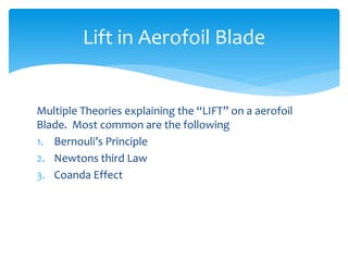 Multiple Theories explaining the “LIFT” on a aerofoil
Blade. Most common are the following
1. Bernouli’s Principle
2. Newtons third Law
3. Coanda Effect
Lift in Aerofoil Blade
 