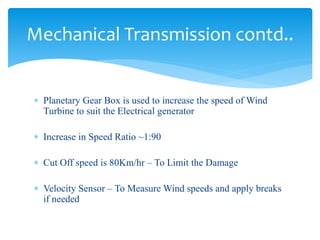 Mechanical Transmission contd..
 Planetary Gear Box is used to increase the speed of Wind
Turbine to suit the Electrical generator
 Increase in Speed Ratio ~1:90
 Cut Off speed is 80Km/hr – To Limit the Damage
 Velocity Sensor – To Measure Wind speeds and apply breaks
if needed
 