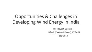 Opportunities & Challenges in Developing Wind Energy in India 
By:-DeveshGautam 
B.Tech(Electrical Power), IIT Delhi 
Sep’2014  