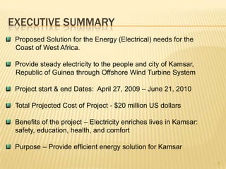 EXECUTIVE SUMMARYProposed Solution for the Energy (Electrical) needs for the     Coast of West Africa.Provide steady electricity to the people and city of Kamsar,     Republic of Guinea through Offshore Wind Turbine SystemProject start & end Dates:  April 27, 2009 – June 21, 2010Total Projected Cost of Project - $20 million US dollarsBenefits of the project – Electricity enriches lives in Kamsar:	safety, education, health, and comfortPurpose – Provide efficient energy solution for Kamsar2