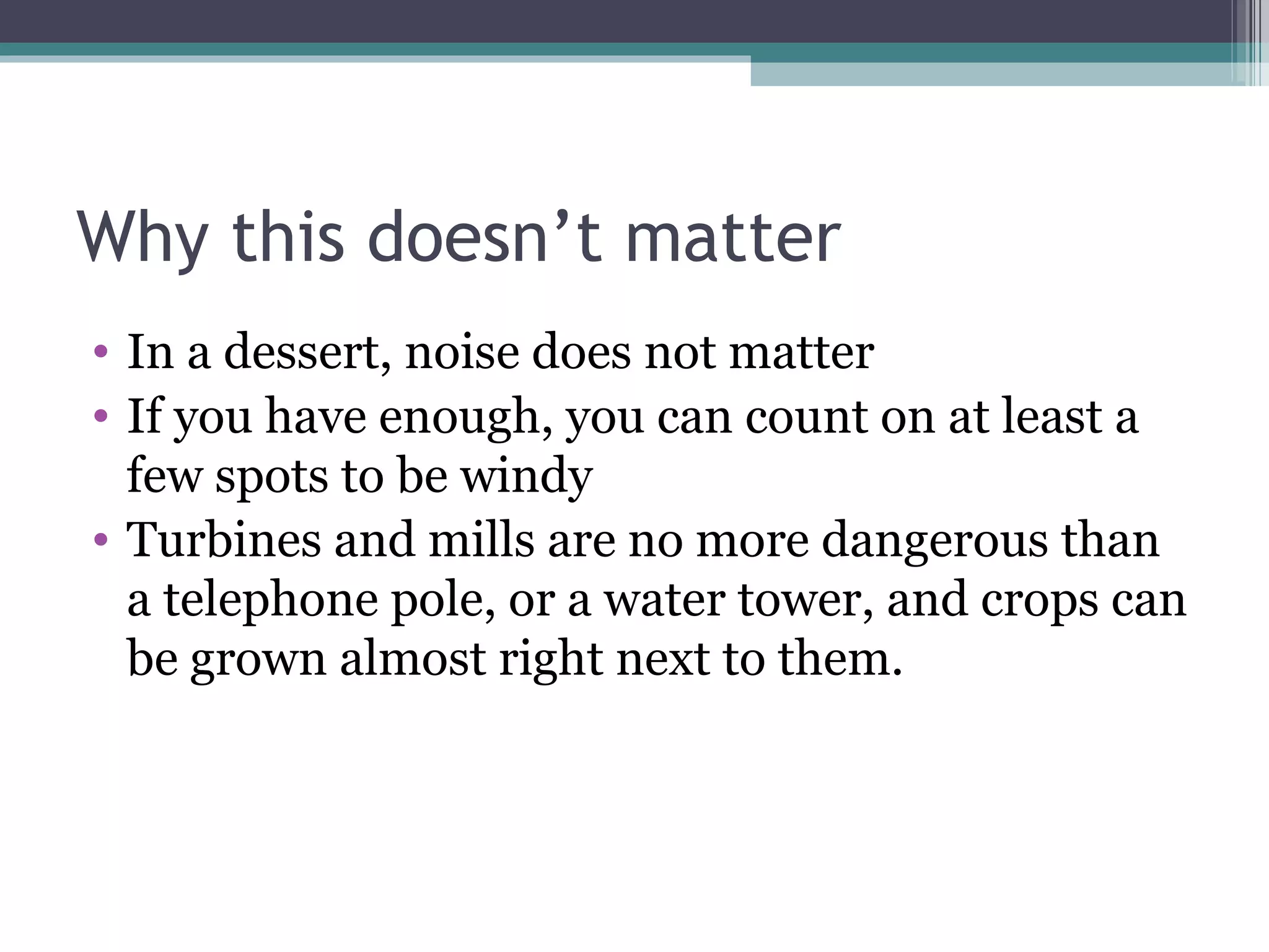 Why this doesn’t matter In a dessert, noise does not matter If you have enough, you can count on at least a few spots to be windy Turbines and mills are no more dangerous than a telephone pole, or a water tower, and crops can be grown almost right next to them.