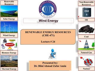 RENEWABLE ENERGY RESOURCES
(CHE-471)
Lecture # 24
Presented by:
Dr. Bilal Ahmad Zafar Amin
Wind Energy
Solar Energy
Wind Energy
Biomass Energy
Thermal Energy
Renewable
Resources
Oil
Coal
Natural Gas
Nuclear
Non-Renewable
Resources
 