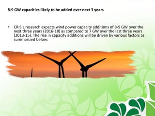 8-9 GW capacities likely to be added over next 3 years
• CRISIL research expects wind power capacity additions of 8-9 GW over the
next three years (2016-18) as compared to 7 GW over the last three years
(2013-15). The rise in capacity additions will be driven by various factors as
summarized below:
 