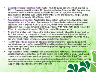 • Generation based incentive (GBI): GBI of Rs. 0.50 paise per unit (which expired in
2011-12) was restored from Nov 2013 and is applicable for entire 12th five year plan.
As per our analysis, GBI increases equity IRR by 130-150 bps, thus improving
attractiveness of states even where preferential tariffs are below Rs. 4.9 per unit (a
level required for equity IRR of 16 per cent).
• Accelerated depreciation: Accelerated depreciation (AD), which allows 80 per cent
depreciation in the first year of operations, has been the key driver for wind power
capacities until it expired in 2011-12. In fact, the share of AD in total installed
capacity in 2014-15 is estimated at 50-55 per cent. With AD benefit being restored in
2014-15, capacity additions in 2014-15 increased 10 percent y-o-y.
• As per Crisil analysis, AD reduces the cost of generation by about Rs. 1.1 per unit to
Rs. 3.8-4 per unit. In comparison, states such as Maharashtra, Rajasthan, Andhra
Pradesh and Madhya Pradesh offer preferential tariffs ranging from Rs.3.9 to Rs. 5.9
per unit, which makes wind power very attractive for developers.
• Healthy order book pipeline of equipment manufacturers: Leading equipment
manufacturers such as Suzlon and INOX wind (which together have a market share of
about 40-45 per cent) have a healthy order pipeline aggregating close to 2.5 GW at
the end of Q1 FY 2016.
• High industrial tariffs: In states such as Maharashtra, Karnataka, Tamil Nadu and
West Bengal where industrial tariffs are high in the range of Rs. 6-6.5 per unit, wind
power is an attractive option since generation costs are about Rs. 4.5-4.7 per unit.
• Increased investments in augmenting the transmission infrastructure: States such as
Tamil Nadu and Rajasthan are strengthening their evacuation infrastructure, to
support capacity additions over the long term
 