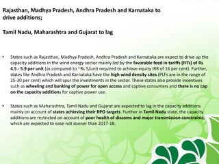 Rajasthan, Madhya Pradesh, Andhra Pradesh and Karnataka to
drive additions;
Tamil Nadu, Maharashtra and Gujarat to lag
• States such as Rajasthan, Madhya Pradesh, Andhra Pradesh and Karnataka are expect to drive up the
capacity additions in the wind energy sector mainly led by the favorable feed in tariffs (FITs) of Rs
4.5 - 5.9 per unit (as compared to ~Rs 5/unit required to achieve equity IRR of 16 per cent). Further,
states like Andhra Pradesh and Karnataka have the high wind density sites (PLFs are in the range of
25-30 per cent) which will spur the investments in the sector. These states also provide incentives
such as wheeling and banking of power for open access and captive consumers and there is no cap
on the capacity additions for captive power use.
• States such as Maharashtra, Tamil Nadu and Gujarat are expected to lag in the capacity additions
mainly on account of states achieving their RPO targets. Further in Tamil Nadu state, the capacity
additions are restricted on account of poor health of discoms and major transmission constraints,
which are expected to ease not sooner than 2017-18.
 