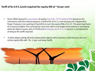 Tariff of Rs 4.9-5.1/unit required for equity IRR of ~16 per cent
• Given CRISIL Research's assumption of capital cost of Rs. 72-74 million/ MW (based on the
interactions with the Industry players), a tariff of Rs 4.9-5.1 / unit necessary for Independent
Power Producers (not availing A.D benefits) to earn the equity IRRs of 15-17. The plant load factor
of 27 percent (higher PLFs achieved by more than 100 m hub height wind turbine) is considered,
while the debt to equity ratio of 70:30 and borrowing cost of 11.5-12 percent is considered for
arriving at the tariffs required.
• Further player setting off entire depreciation against other business in the first year can earn
similar equity IRRs with ~Rs. 1.1per unit lesser tariffs
 