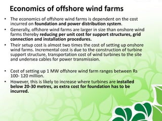 Economics of offshore wind farms
• The economics of offshore wind farms is dependent on the cost
incurred on foundation and power distribution system.
• Generally, offshore wind farms are larger in size than onshore wind
farms thereby reducing per unit cost for support structures, grid
connection and installation procedures.
• Their setup cost is almost two times the cost of setting up onshore
wind farms. Incremental cost is due to the construction of turbine
support structure, transportation cost of wind turbines to the site
and undersea cables for power transmission.
• Cost of setting up 1 MW offshore wind farm ranges between Rs
100- 120 million.
• However, this is likely to increase where turbines are installed
below 20-30 metres, as extra cost for foundation has to be
incurred.
 