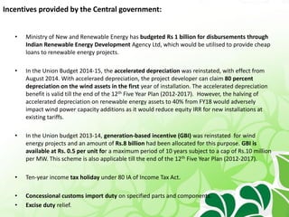 Incentives provided by the Central government:
• Ministry of New and Renewable Energy has budgeted Rs 1 billion for disbursements through
Indian Renewable Energy Development Agency Ltd, which would be utilised to provide cheap
loans to renewable energy projects.
• In the Union Budget 2014-15, the accelerated depreciation was reinstated, with effect from
August 2014. With acceleraed depreciation, the project developer can claim 80 percent
depreciation on the wind assets in the first year of installation. The accelerated depreciation
benefit is valid till the end of the 12th Five Year Plan (2012-2017). However, the halving of
accelerated depreciation on renewable energy assets to 40% from FY18 would adversely
impact wind power capacity additions as it would reduce equity IRR for new installations at
existing tariffs.
• In the Union budget 2013-14, generation-based incentive (GBI) was reinstated for wind
energy projects and an amount of Rs.8 billion had been allocated for this purpose. GBI is
available at Rs. 0.5 per unit for a maximum period of 10 years subject to a cap of Rs.10 million
per MW. This scheme is also applicable till the end of the 12th Five Year Plan (2012-2017).
• Ten-year income tax holiday under 80 IA of Income Tax Act.
• Concessional customs import duty on specified parts and components.
• Excise duty relief.
 