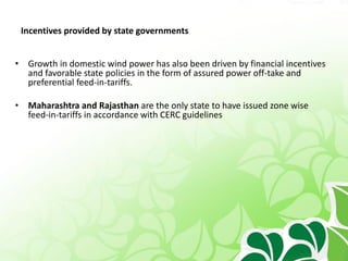 Incentives provided by state governments
• Growth in domestic wind power has also been driven by financial incentives
and favorable state policies in the form of assured power off-take and
preferential feed-in-tariffs.
• Maharashtra and Rajasthan are the only state to have issued zone wise
feed-in-tariffs in accordance with CERC guidelines
 