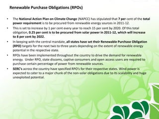 Renewable Purchase Obligations (RPOs)
• The National Action Plan on Climate Change (NAPCC) has stipulated that 7 per cent of the total
power requirement is to be procured from renewable energy sources in 2011-12.
• This is set to increase by 1 per cent every year to reach 15 per cent by 2020. Of this total
obligation, 0.25 per cent is to be procured from solar power in 2011-12, which will increase
to 8 per cent by 2022.
• In keeping with the central mandate, all states have set their Renewable Purchase Obligation
(RPO) targets for the next two to three years depending on the extent of renewable energy
potential in the respective state.
• RPOs have been implemented throughout the country to drive the demand for renewable
energy. Under RPO, state discoms, captive consumers and open access users are required to
purchase certain percentage of power from renewable sources.
• SERC's across the country have specified RPO's for their respective states. Wind power is
expected to cater to a major chunk of the non-solar obligations due to its scalability and huge
unexploited potential.
 