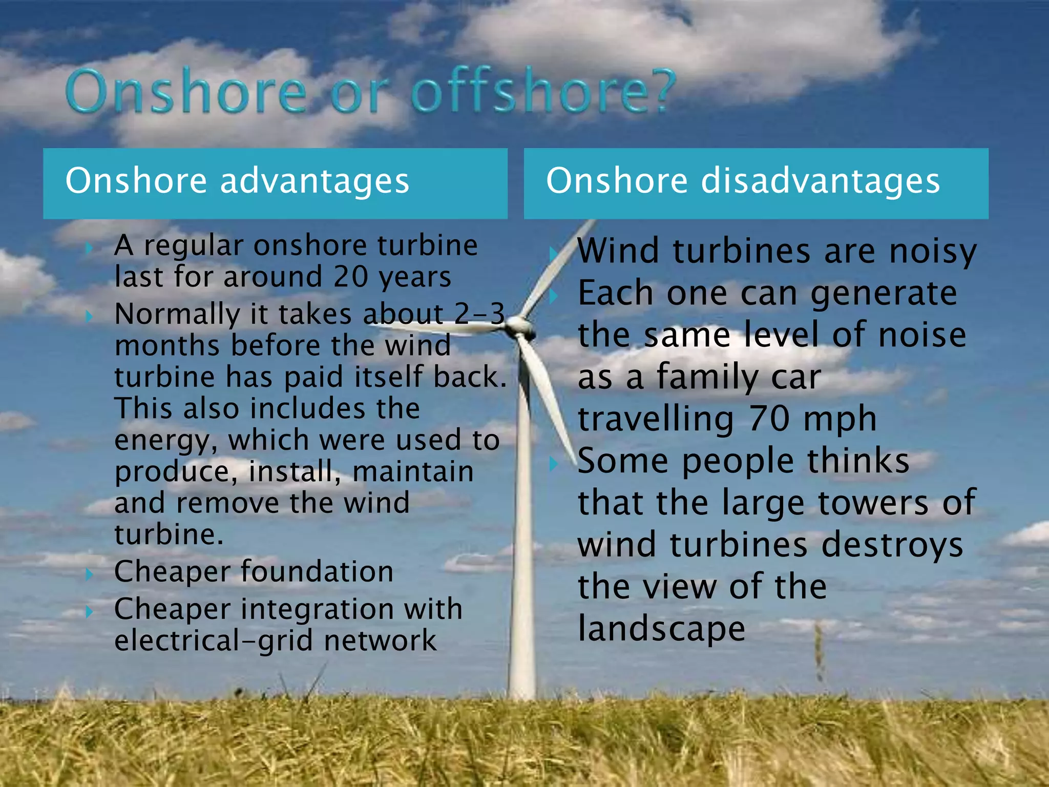Onshore advantages Onshore disadvantages
 A regular onshore turbine
last for around 20 years
 Normally it takes about 2-3
months before the wind
turbine has paid itself back.
This also includes the
energy, which were used to
produce, install, maintain
and remove the wind
turbine.
 Cheaper foundation
 Cheaper integration with
electrical-grid network
 Wind turbines are noisy
 Each one can generate
the same level of noise
as a family car
travelling 70 mph
 Some people thinks
that the large towers of
wind turbines destroys
the view of the
landscape
 