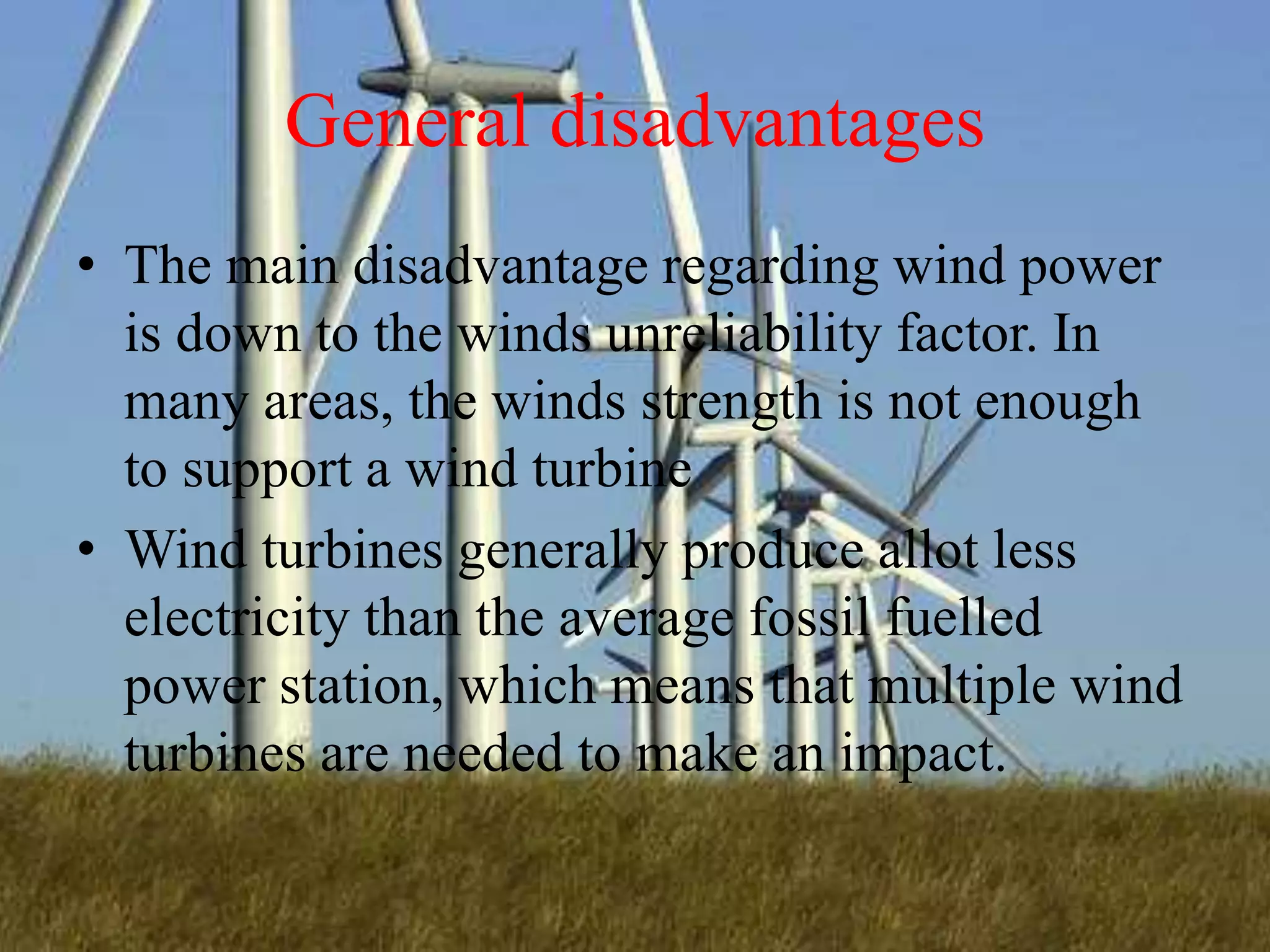 General disadvantages
• The main disadvantage regarding wind power
is down to the winds unreliability factor. In
many areas, the winds strength is not enough
to support a wind turbine
• Wind turbines generally produce allot less
electricity than the average fossil fuelled
power station, which means that multiple wind
turbines are needed to make an impact.
 