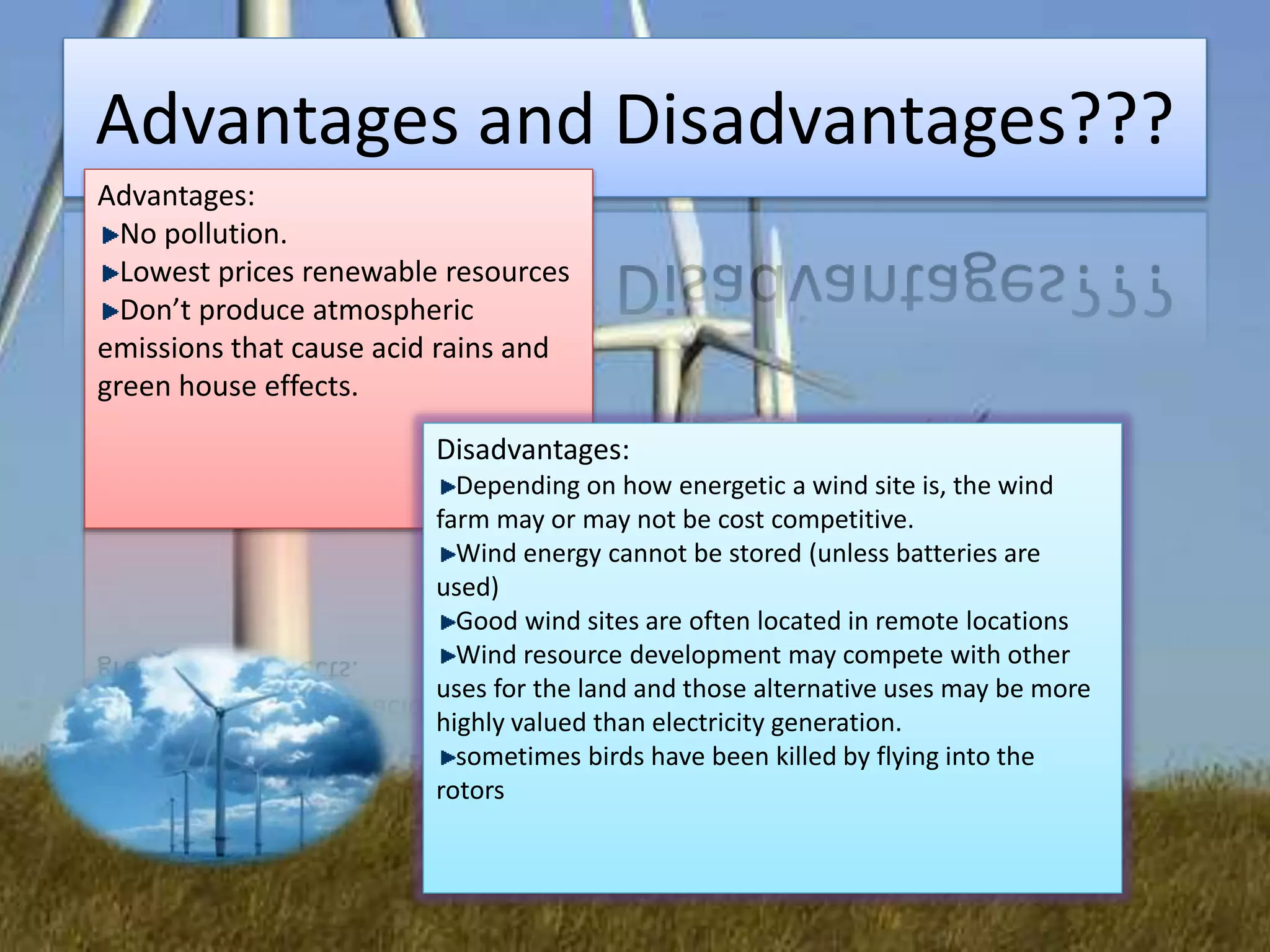Advantages and Disadvantages???
Advantages:
No pollution.
Lowest prices renewable resources
Don’t produce atmospheric
emissions that cause acid rains and
green house effects.
Disadvantages:
Depending on how energetic a wind site is, the wind
farm may or may not be cost competitive.
Wind energy cannot be stored (unless batteries are
used)
Good wind sites are often located in remote locations
Wind resource development may compete with other
uses for the land and those alternative uses may be more
highly valued than electricity generation.
sometimes birds have been killed by flying into the
rotors
 