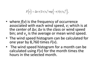 • where f(v) is the frequency of occurrence
associated with each wind speed, v; which is at
the center of Δv; Δv is the class or wind speed
bin; and va is the average or mean wind speed.
• The wind speed histogram can be calculated for
one year by 8,760 times F(v).
• The wind speed histogram for a month can be
calculated using F(v) for the month times the
hours in the selected month.
 