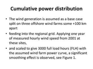 Cumulative power distribution
• The wind generation is assumed as a base case
split on three offshore wind farms some +100 km
apart
• feeding into the regional grid. Applying one year
of measured hourly wind speed from 2001 at
these sites,
• and scaled to give 3000 full load hours (FLH) with
the assumed wind farm power curve, a significant
smoothing effect is observed, see Figure 1.
 