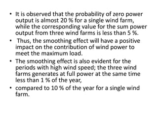 • It is observed that the probability of zero power
output is almost 20 % for a single wind farm,
while the corresponding value for the sum power
output from three wind farms is less than 5 %.
• Thus, the smoothing effect will have a positive
impact on the contribution of wind power to
meet the maximum load.
• The smoothing effect is also evident for the
periods with high wind speed; the three wind
farms generates at full power at the same time
less than 1 % of the year,
• compared to 10 % of the year for a single wind
farm.
 