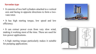 Savonius type
• It consists of two half cylinders attached to a vertical
axis and facing in opposite directions to form a two-
vane rotor.
• It has high starting torque, low speed and low
efficiency.
• It can extract power even from very slow wind,
making it working most of the time. These are used for
low-power applications.
• A high starting torque particularly makes it suitable
for pumping applications.
 