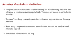 Advantage of vertical axis wind turbine
• Fatigue is caused in horizontal axis machines by the blades turning end over end
subjected to continuous cyclic gravity load . This does not happen in vertical axis
machine .
• They don’t need any yaw equipment since – they can response to wind from any
direction.
• Since heavy component are mounted on the bottom , they do not required much
structural support.
• Installation and maintance are easy .
 