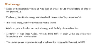 Wind energy
• Winds are horizontal movement of AIR from an area of HIGH pressure(H) to an area of
low pressure(L).
• Wind energy is a kinetic energy associated with movement of large masses of air.
• It is clean, cheap, and eco-friendly renewable source.
• Wind energy is utilized as mechanical energy with the help of a wind turbine.
• Moderate to high-speed winds, typically from 5m/s to about 25m/s are considered
favorable for most wind turbines.
• The electric power generation through wind was first proposed in Denmark in 1890
 