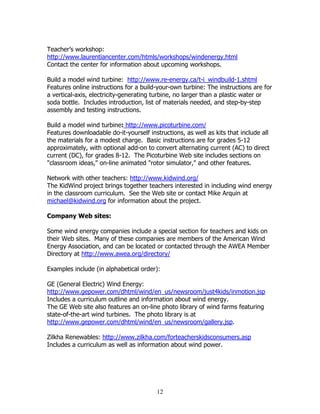 Teacher’s workshop:
http://www.laurentiancenter.com/htmls/workshops/windenergy.html
Contact the center for information about upcoming workshops.

Build a model wind turbine: http://www.re-energy.ca/t-i_windbuild-1.shtml
Features online instructions for a build-your-own turbine: The instructions are for
a vertical-axis, electricity-generating turbine, no larger than a plastic water or
soda bottle. Includes introduction, list of materials needed, and step-by-step
assembly and testing instructions.

Build a model wind turbine: http://www.picoturbine.com/
Features downloadable do-it-yourself instructions, as well as kits that include all
the materials for a modest charge. Basic instructions are for grades 5-12
approximately, with optional add-on to convert alternating current (AC) to direct
current (DC), for grades 8-12. The Picoturbine Web site includes sections on
"classroom ideas," on-line animated "rotor simulator," and other features.

Network with other teachers: http://www.kidwind.org/
The KidWind project brings together teachers interested in including wind energy
in the classroom curriculum. See the Web site or contact Mike Arquin at
michael@kidwind.org for information about the project.

Company Web sites:

Some wind energy companies include a special section for teachers and kids on
their Web sites. Many of these companies are members of the American Wind
Energy Association, and can be located or contacted through the AWEA Member
Directory at http://www.awea.org/directory/

Examples include (in alphabetical order):

GE (General Electric) Wind Energy:
http://www.gepower.com/dhtml/wind/en_us/newsroom/just4kids/inmotion.jsp
Includes a curriculum outline and information about wind energy.
The GE Web site also features an on-line photo library of wind farms featuring
state-of-the-art wind turbines. The photo library is at
http://www.gepower.com/dhtml/wind/en_us/newsroom/gallery.jsp.

Zilkha Renewables: http://www.zilkha.com/forteacherskidsconsumers.asp
Includes a curriculum as well as information about wind power.




                                        12
 