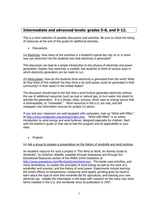 Intermediate and advanced levels: grades 5-8, and 9-12.

This is a short selection of possible discussions and activities. Be sure to check the listing
of resources at the end of this guide for additional activities.

   •   Discussions:

(a) Electricity: How many of the activities in a student's typical day rely on or in some
way use electricity? Do the students how that electricity is generated?

This discussion can lead to a simple introduction to the physics of electricity and power
generation. Explain how electricity is created. Ask students to think of various ways in
which electricity generators can be made to run.

(b) Wind power: How do the students think electricity is generated from the wind? What
do they think of this method? Do they think a lot wind power could be generated in their
community? in their state? in the United States?

The discussion should lead to the fact that a wind turbine generates electricity without
the use of additional resources (such as coal or natural gas, to turn water into steam to
activate the generator). It is a simple, clean, process, which uses an energy source that
is inexhaustible, or "renewable." Wind resources in the U.S. are vast, and still
untapped—see information sources for project (c) above.

If you and your classroom are well equipped with computers, look up "Wind with Miller,"
at http://www.windpower.org/en/kids/index.htm. "Wind with Miller" is an online
introduction to wind energy and wind turbines, designed especially for children. Start
with the teacher's guide on that site to test the program and its applicability to your
class.


   •   Projects:

(a) Ask a group to prepare a presentation on the history of windmills and wind turbines.

An excellent resource for such a project is "The Wind at Work, An Activity Guide to
Windmills", by Gretchen Woelfle, available through bookstores and through the
Educational Resources section of the AWEA online bookstore at
http://www.aweastore.com/Merchant2/merchant.mvc. This books uses activities, and
many illustrations, to explain the principles of wind energy as well as the work of a
windmiller and inventor, and the history of wind power. Experiments include learning
the wind's effects on temperature; measuring wind speed; grinding grain by hand to
learn about the type of work that windmills did for agriculture; and tracking your own
electrical use. Update the information in the book with research on the many new wind
farms installed in the U.S. and worldwide since its publication in 1997.



                                              7
 