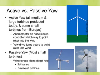 Active vs. Passive Yaw
• Active Yaw (all medium &
large turbines produced
today, & some small
turbines from Europe)
– Anemometer on nacelle tells
controller which way to point
rotor into the wind
– Yaw drive turns gears to point
rotor into wind
• Passive Yaw (Most small
turbines)
– Wind forces alone direct rotor
• Tail vanes
• Downwind turbines
 